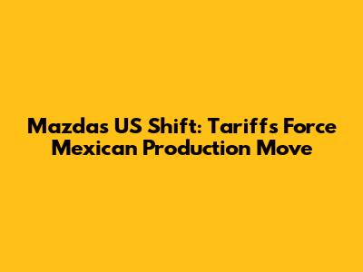 Mazda's US Shift: Tariffs Force Mexican Production Move