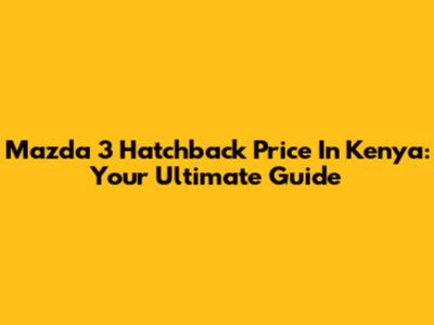 Mazda 3 Hatchback Price In Kenya: Your Ultimate Guide