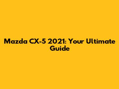 Mazda CX-5 2021: Your Ultimate Guide