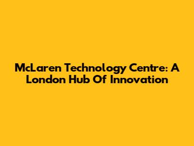 McLaren Technology Centre: A London Hub Of Innovation