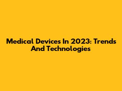Medical Devices In 2023: Trends And Technologies