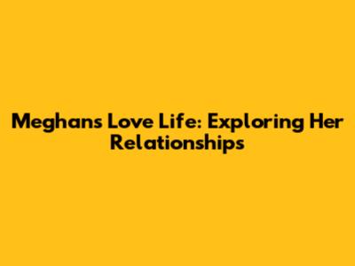 Meghan's Love Life: Exploring Her Relationships