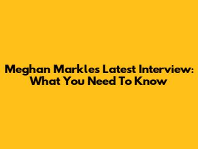 Meghan Markle's Latest Interview: What You Need To Know
