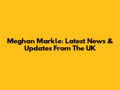 Meghan Markle: Latest News & Updates From The UK