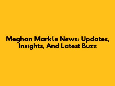 Meghan Markle News: Updates, Insights, And Latest Buzz