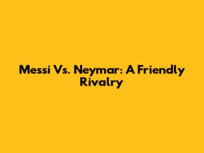 Messi Vs. Neymar: A Friendly Rivalry