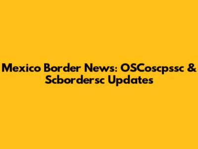 Mexico Border News: OSCoscpssc & Scbordersc Updates