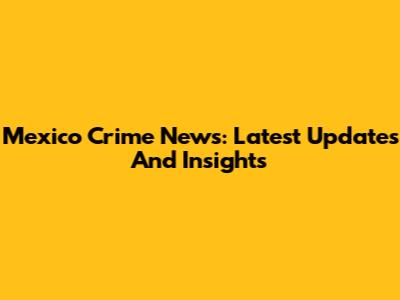 Mexico Crime News: Latest Updates And Insights