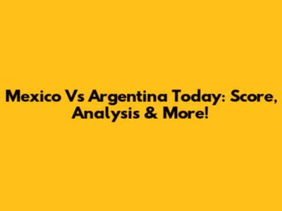 Mexico Vs Argentina Today: Score, Analysis & More!