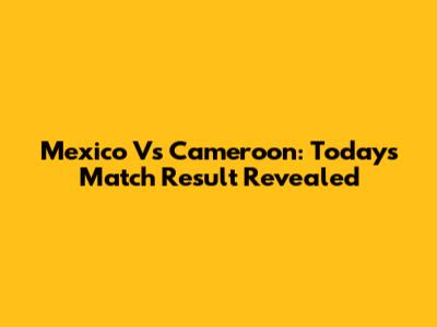 Mexico Vs Cameroon: Today's Match Result Revealed
