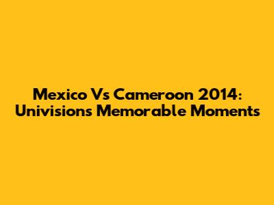 Mexico Vs Cameroon 2014: Univision's Memorable Moments