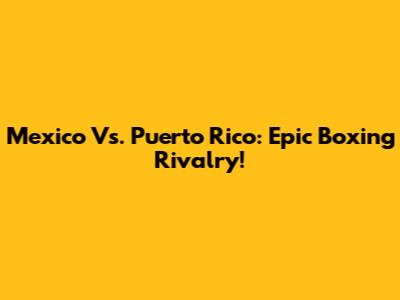 Mexico Vs. Puerto Rico: Epic Boxing Rivalry!