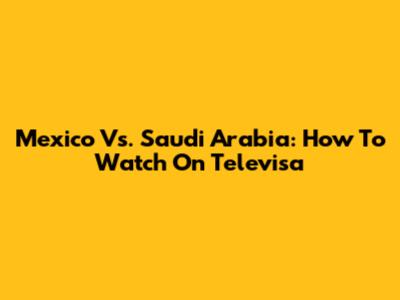 Mexico Vs. Saudi Arabia: How To Watch On Televisa