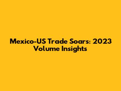 Mexico-US Trade Soars: 2023 Volume Insights