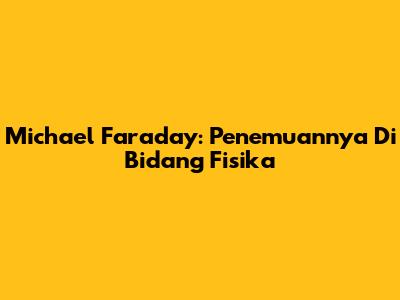 Michael Faraday: Penemuannya Di Bidang Fisika