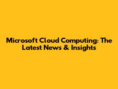 Microsoft Cloud Computing: The Latest News & Insights