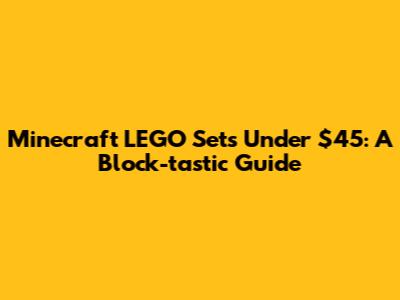 Minecraft LEGO Sets Under $45: A Block-tastic Guide