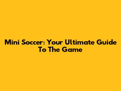 Mini Soccer: Your Ultimate Guide To The Game