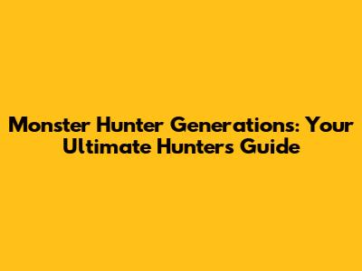 Monster Hunter Generations: Your Ultimate Hunter's Guide
