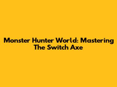 Monster Hunter World: Mastering The Switch Axe