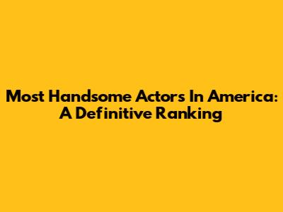 Most Handsome Actors In America: A Definitive Ranking