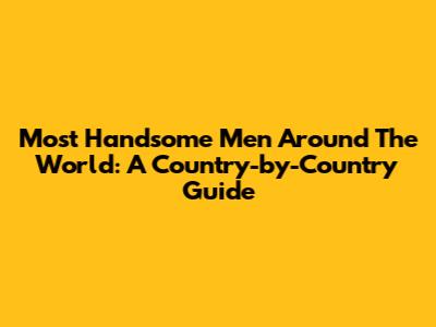 Most Handsome Men Around The World: A Country-by-Country Guide