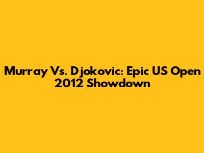 Murray Vs. Djokovic: Epic US Open 2012 Showdown