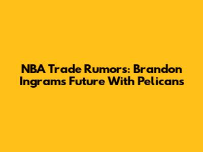 NBA Trade Rumors: Brandon Ingram's Future With Pelicans