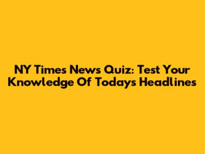 NY Times News Quiz: Test Your Knowledge Of Today's Headlines