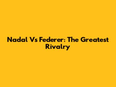 Nadal Vs Federer: The Greatest Rivalry