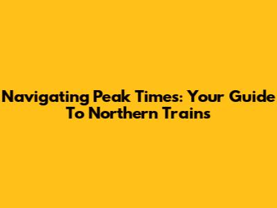 Navigating Peak Times: Your Guide To Northern Trains