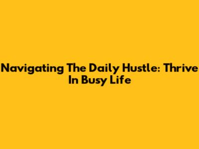 Navigating The Daily Hustle: Thrive In Busy Life