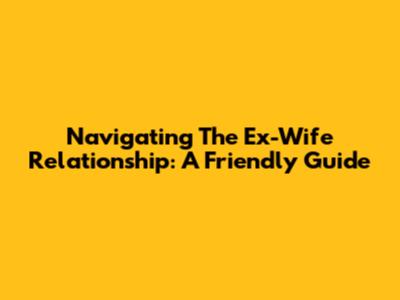 Navigating The Ex-Wife Relationship: A Friendly Guide