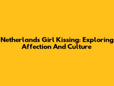 Netherlands Girl Kissing: Exploring Affection And Culture