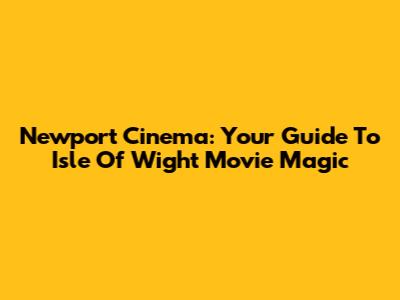 Newport Cinema: Your Guide To Isle Of Wight Movie Magic
