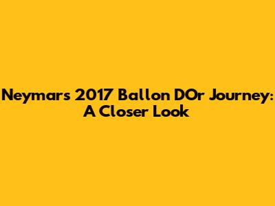 Neymar's 2017 Ballon D'Or Journey: A Closer Look