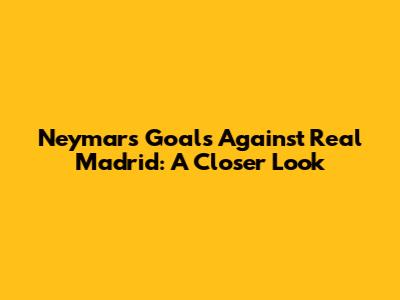 Neymar's Goals Against Real Madrid: A Closer Look