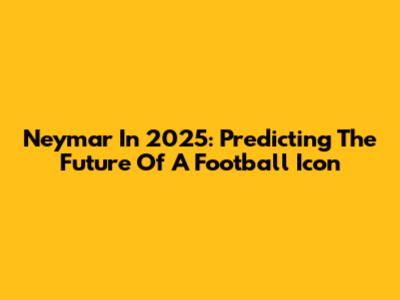 Neymar In 2025: Predicting The Future Of A Football Icon