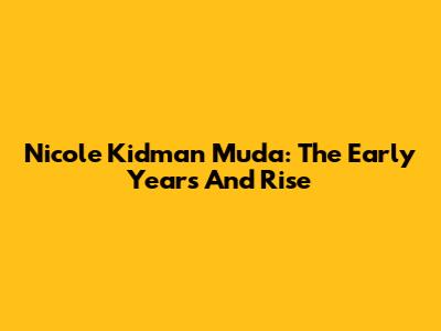 Nicole Kidman Muda: The Early Years And Rise
