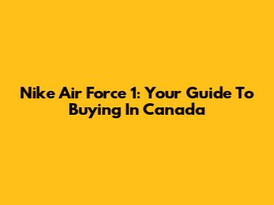 Nike Air Force 1: Your Guide To Buying In Canada
