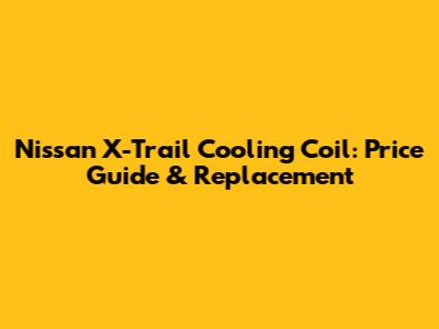 Nissan X-Trail Cooling Coil: Price Guide & Replacement