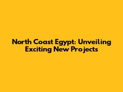 North Coast Egypt: Unveiling Exciting New Projects