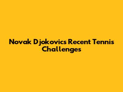 Novak Djokovic's Recent Tennis Challenges