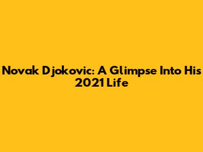 Novak Djokovic: A Glimpse Into His 2021 Life