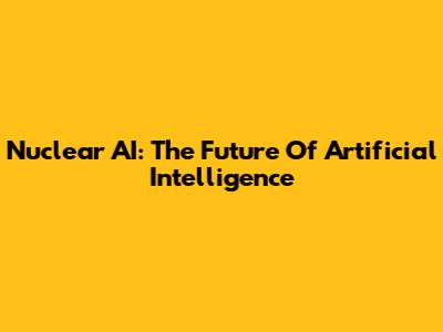 Nuclear AI: The Future Of Artificial Intelligence