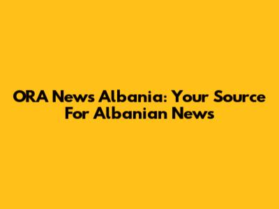 ORA News Albania: Your Source For Albanian News