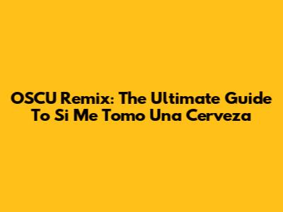OSCU Remix: The Ultimate Guide To 'Si Me Tomo Una Cerveza'