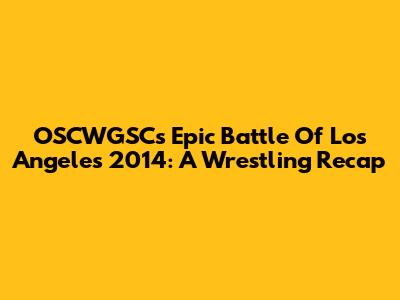 OSCWGSC's Epic Battle Of Los Angeles 2014: A Wrestling Recap