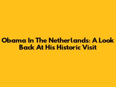 Obama In The Netherlands: A Look Back At His Historic Visit