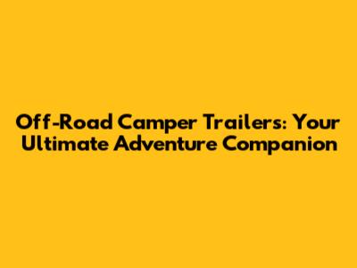 Off-Road Camper Trailers: Your Ultimate Adventure Companion